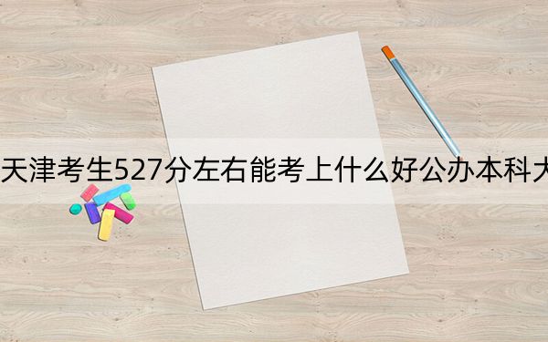 天津考生527分左右能考上什么好公办本科大学？（附带近三年527分大学录取名单）