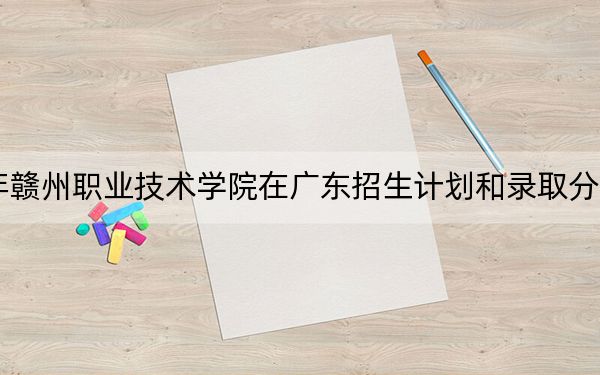2024年赣州职业技术学院在广东招生计划和录取分数线是多少？广东考生2025年参考