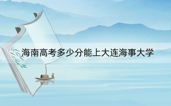 海南高考多少分能上大连海事大学？附2022-2024年最低录取分数线