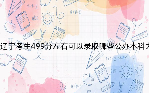 辽宁考生499分左右可以录取哪些公办本科大学？（附带2022-2024年499左右大学名单）