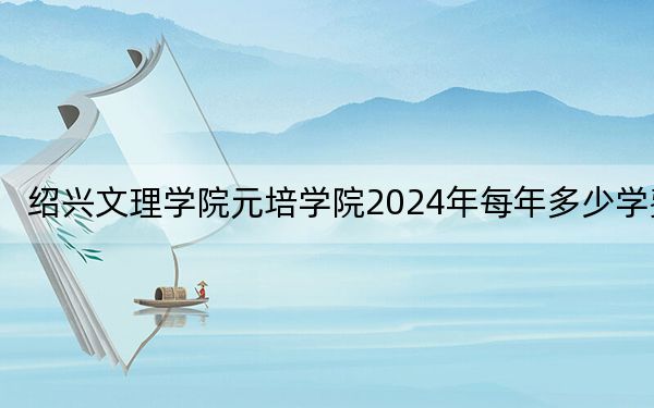 绍兴文理学院元培学院2024年每年多少学费?每年最低17000元最高26250元(供新疆考生参考)