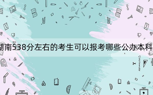湖南538分左右的考生可以报考哪些公办本科大学? 2024年有63所录取最低分538的大学