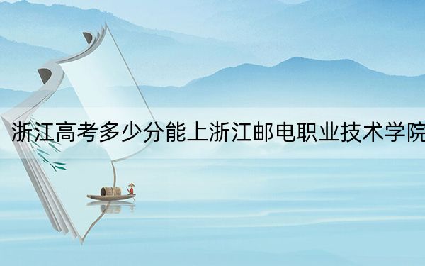 浙江高考多少分能上浙江邮电职业技术学院？2024年综合最低分448分