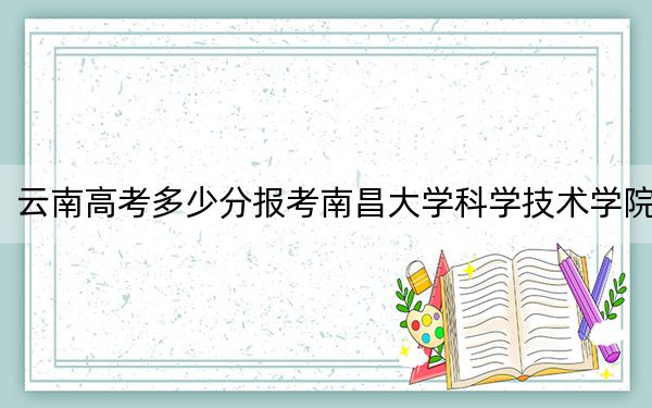 云南高考多少分报考南昌大学科学技术学院？附2022-2024年最低录取分数线