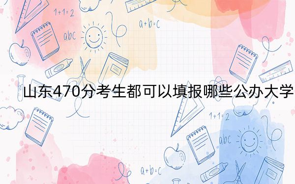 山东470分考生都可以填报哪些公办大学？（附带2022-2024年470左右大学名单）
