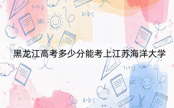 黑龙江高考多少分能考上江苏海洋大学？附2022-2024年最低录取分数线