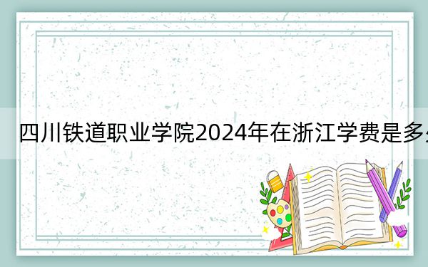 四川铁道职业学院2024年在浙江学费是多少?浙江考生2025年参考
