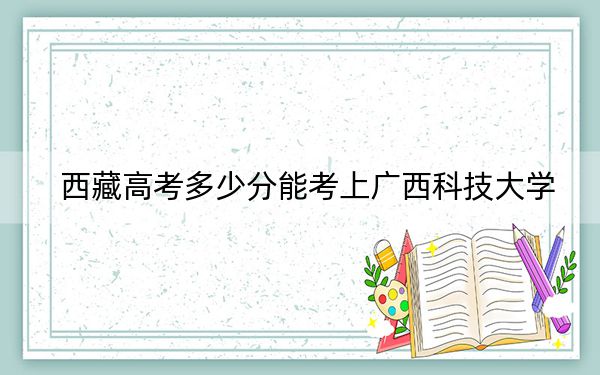 西藏高考多少分能考上广西科技大学？附2022-2024年最低录取分数线