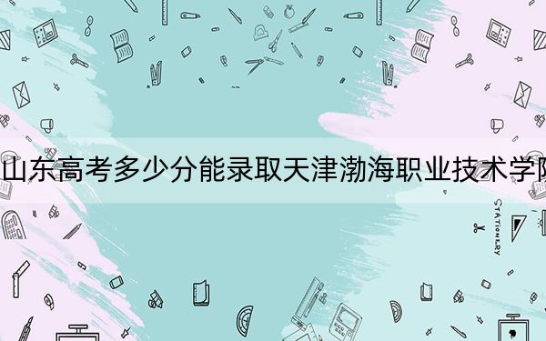 山东高考多少分能录取天津渤海职业技术学院？2024年综合最低分445分