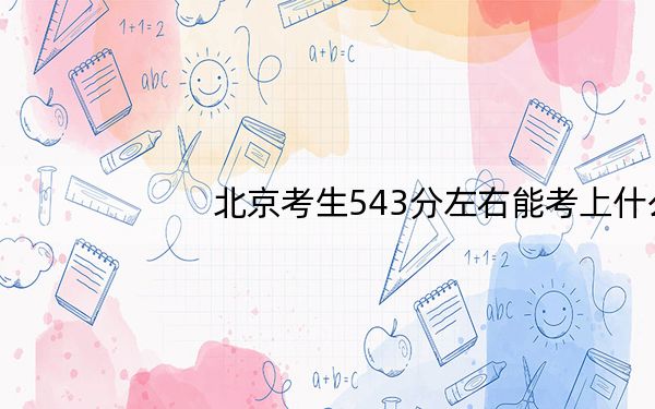 北京考生543分左右能考上什么好的本科大学?(供2025届考生填报志愿参考)