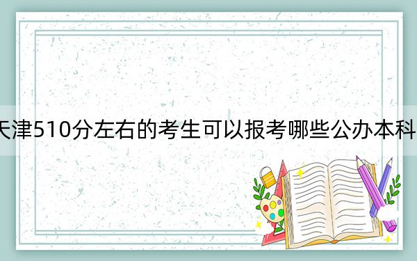 天津510分左右的考生可以报考哪些公办本科大学？（供2025年考生参考）