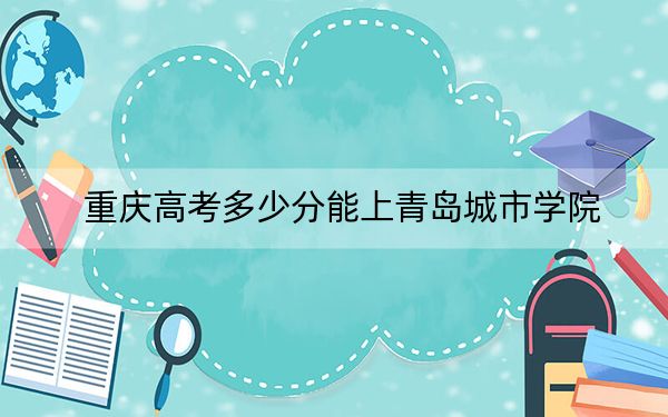 重庆高考多少分能上青岛城市学院？2024年历史类录取分428分 物理类446分