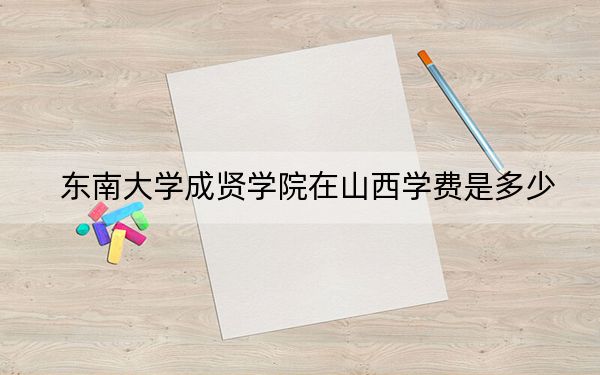 东南大学成贤学院在山西学费是多少?招生计划?录取分数线是多少?