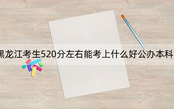 黑龙江考生520分左右能考上什么好公办本科大学?(附带近三年520分大学录取名单)