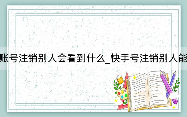 快手账号注销别人会看到什么_快手号注销别人能看到吗