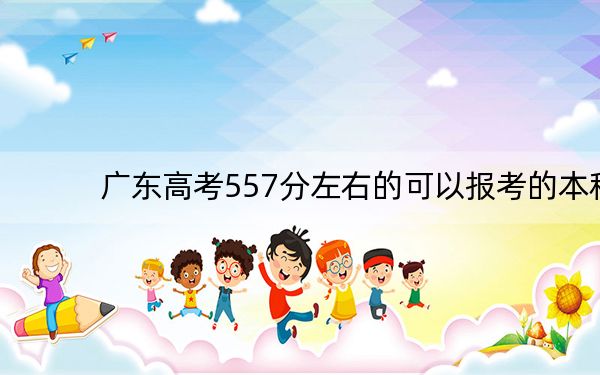 广东高考557分左右的可以报考的本科大学名单! 2024年录取最低分557的大学