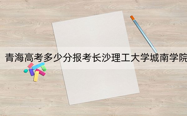 青海高考多少分报考长沙理工大学城南学院？附2022-2024年最低录取分数线