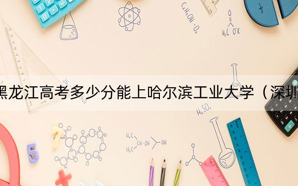 黑龙江高考多少分能上哈尔滨工业大学（深圳）？附2022-2024年最低录取分数线