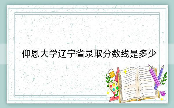 仰恩大学辽宁省录取分数线是多少？2025年辽宁考生参考