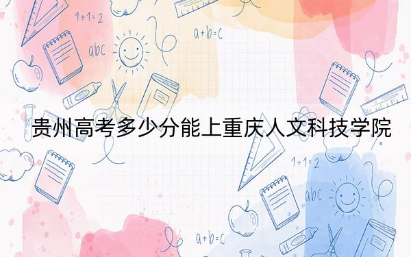 贵州高考多少分能上重庆人文科技学院？2024年历史类最低465分 物理类录取分460分