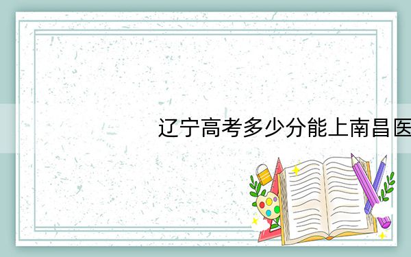 辽宁高考多少分能上南昌医学院？附2022-2024年最低录取分数线