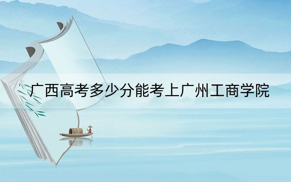 广西高考多少分能考上广州工商学院？附2022-2024年院校最低投档线