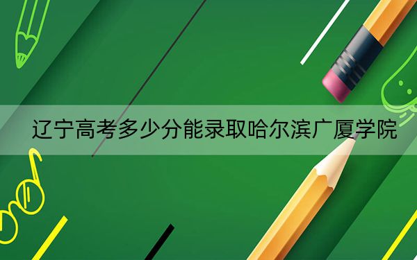 辽宁高考多少分能录取哈尔滨广厦学院？附2022-2024年最低录取分数线