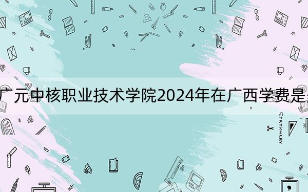 广元中核职业技术学院2024年在广西学费是多少？广西考生2025年参考