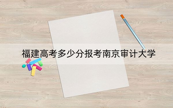 福建高考多少分报考南京审计大学？附2022-2024年最低录取分数线