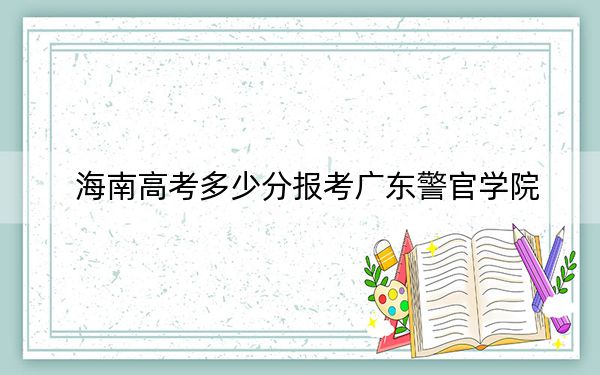 海南高考多少分报考广东警官学院？附2022-2024年最低录取分数线