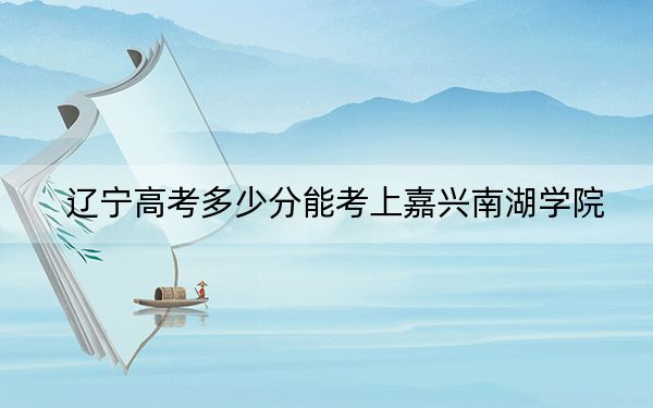 辽宁高考多少分能考上嘉兴南湖学院?附2022-2024年最低录取分数线