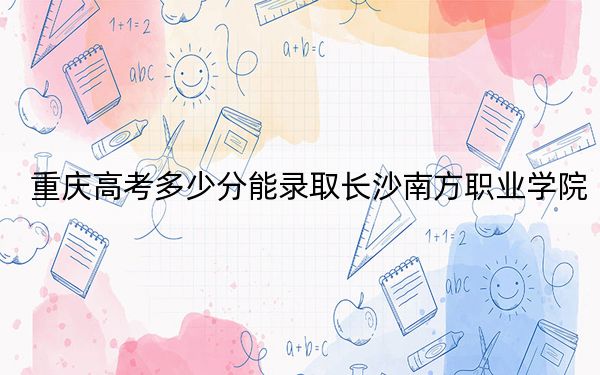 重庆高考多少分能录取长沙南方职业学院？附2022-2024年最低录取分数线