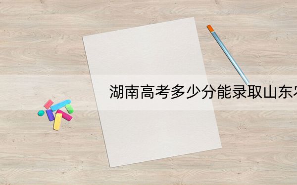 湖南高考多少分能录取山东农业大学？2024年历史类最低517分 物理类486分