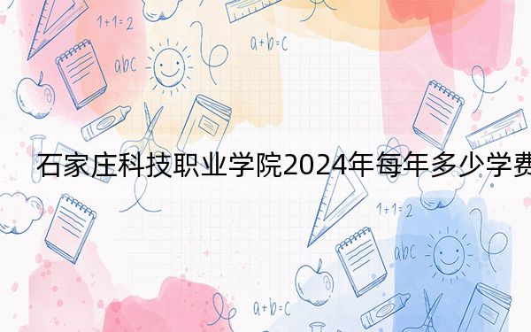 石家庄科技职业学院2024年每年多少学费?每年13000元-13500元(供黑龙江考生参考)