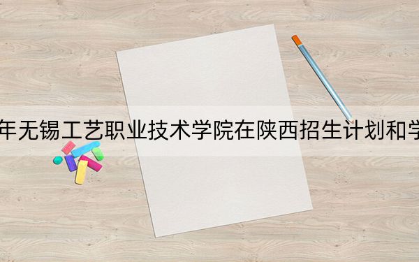 2024年无锡工艺职业技术学院在陕西招生计划和学费是多少？录取分数线是多少？