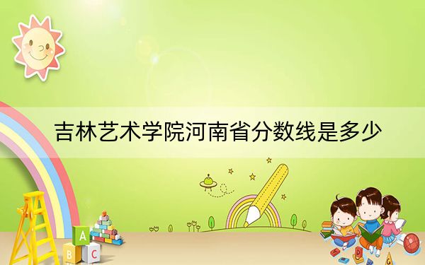 吉林艺术学院河南省分数线是多少？2025年河南考生参考