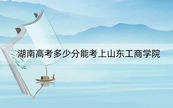 湖南高考多少分能考上山东工商学院？2024年历史类最低488分 物理类录取分479分