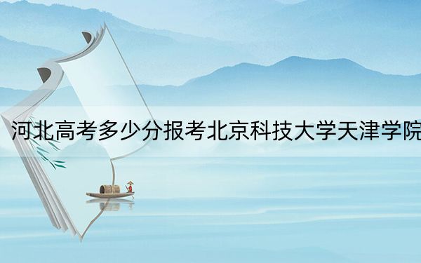 河北高考多少分报考北京科技大学天津学院？附2022-2024年最低录取分数线