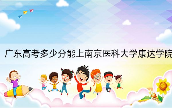 广东高考多少分能上南京医科大学康达学院？附2022-2024年最低录取分数线