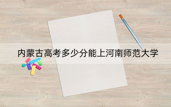 内蒙古高考多少分能上河南师范大学？2024年文科投档线486分 理科475分