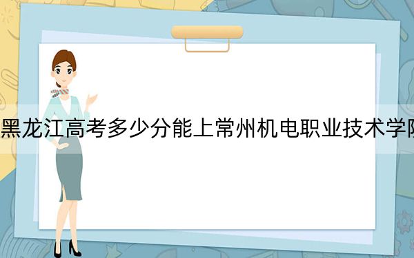 黑龙江高考多少分能上常州机电职业技术学院？附2022-2024年最低录取分数线