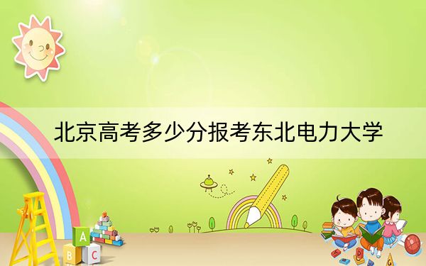 北京高考多少分报考东北电力大学？附2022-2024年最低录取分数线
