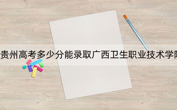 贵州高考多少分能录取广西卫生职业技术学院？2024年历史类最低390分 物理类最低350分