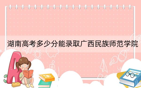 湖南高考多少分能录取广西民族师范学院？2024年历史类投档线479分 物理类450分