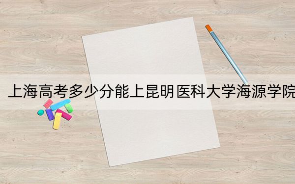 上海高考多少分能上昆明医科大学海源学院？附2022-2024年院校投档线