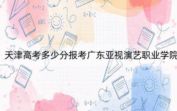 天津高考多少分报考广东亚视演艺职业学院？附2022-2024年最低录取分数线