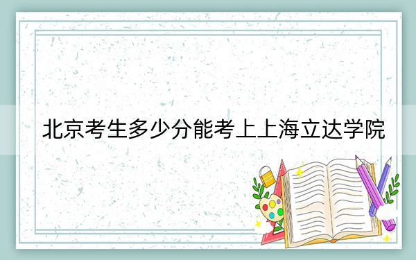 北京考生多少分能考上上海立达学院？附2022-2024年最低录取分数线