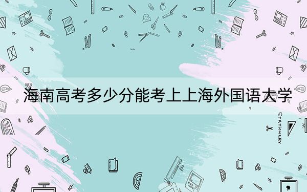 海南高考多少分能考上上海外国语大学？附2022-2024年最低录取分数线