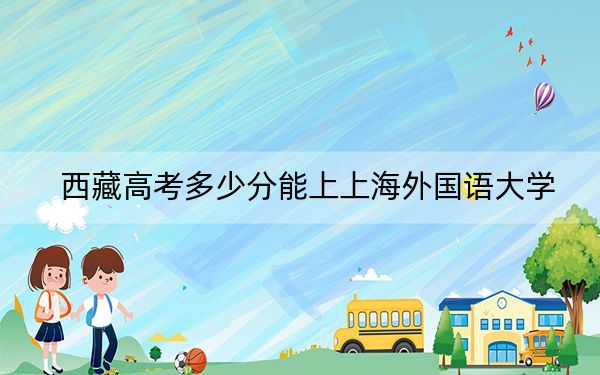 西藏高考多少分能上上海外国语大学？附2022-2024年最低录取分数线