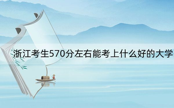 浙江考生570分左右能考上什么好的大学？（附带2022-2024年570左右大学名单）